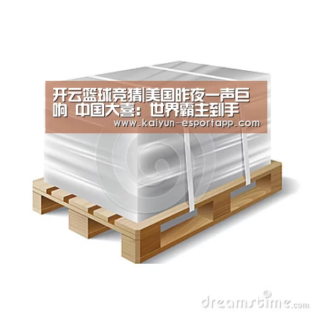 开云篮球竞猜|美国昨夜一声巨响 中国大喜:世界霸主到手(图1) 开云电竞APP